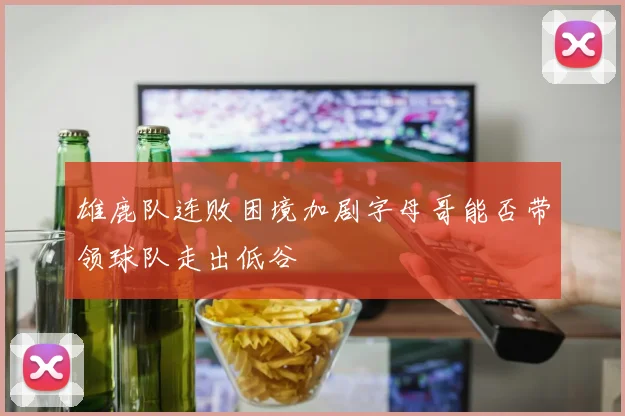 雄鹿队连败困境加剧字母哥能否带领球队走出低谷