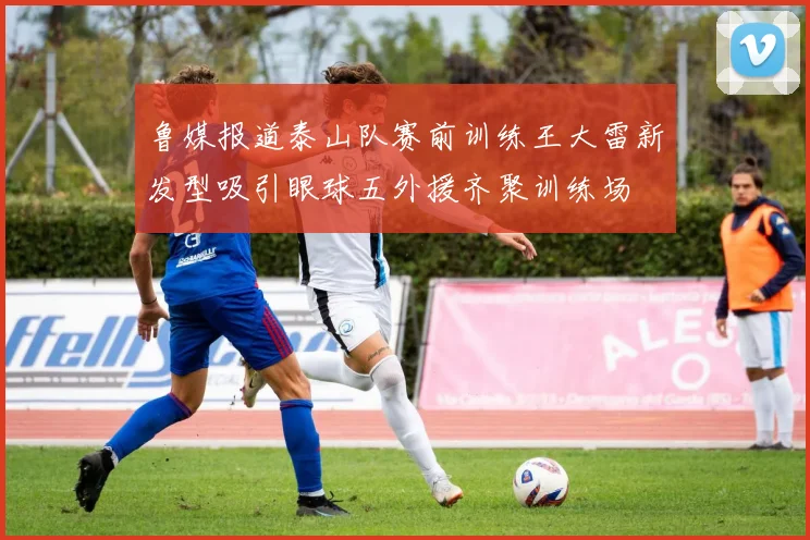 鲁媒报道泰山队赛前训练王大雷新发型吸引眼球五外援齐聚训练场