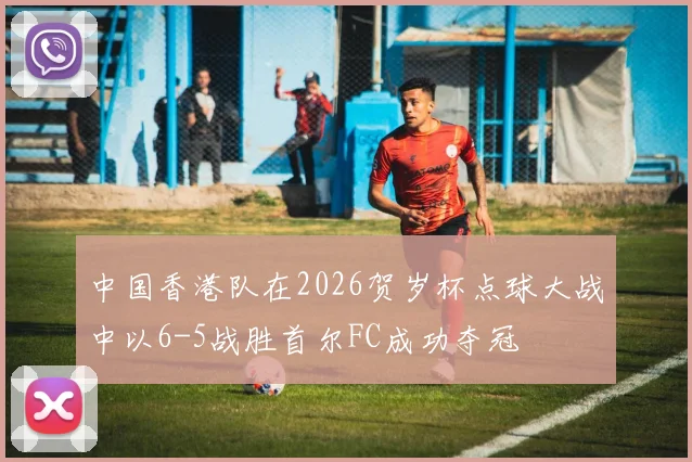 中国香港队在2026贺岁杯点球大战中以6-5战胜首尔FC成功夺冠