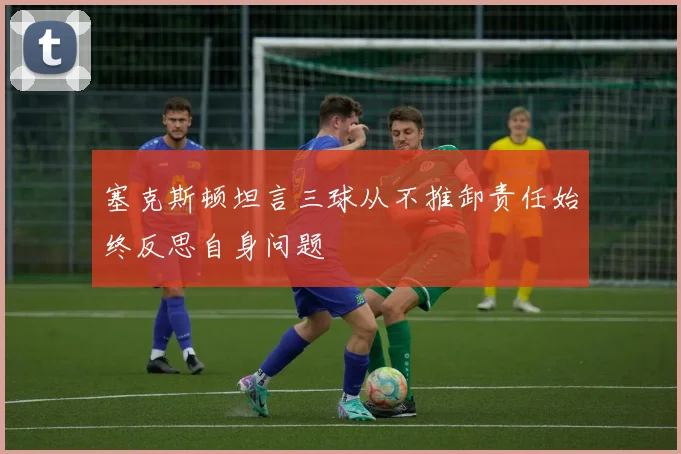 塞克斯顿坦言三球从不推卸责任始终反思自身问题