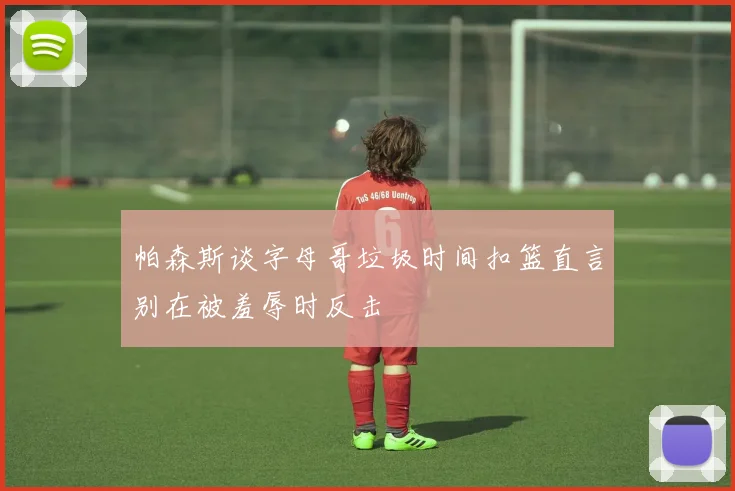 帕森斯谈字母哥垃圾时间扣篮直言别在被羞辱时反击