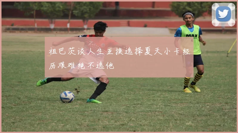 祖巴茨谈人生互换选择夏天小卡经历艰难绝不选他