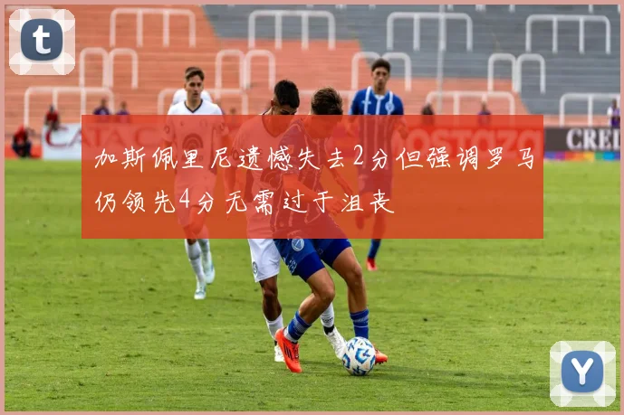 加斯佩里尼遗憾失去2分但强调罗马仍领先4分无需过于沮丧