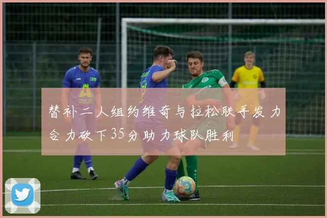 替补二人组约维奇与拉松联手发力合力砍下35分助力球队胜利