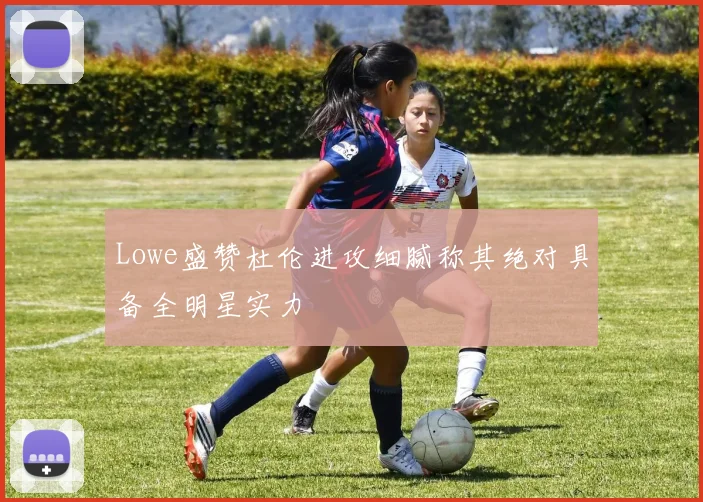 Lowe盛赞杜伦进攻细腻称其绝对具备全明星实力