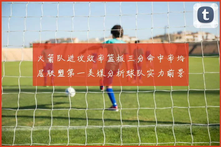 火箭队进攻效率篮板三分命中率均居联盟第一美媒分析球队实力前景