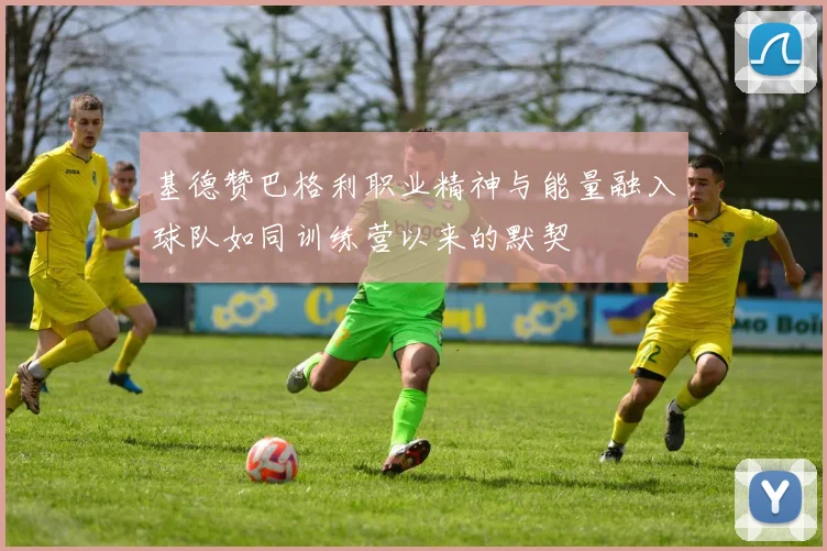 基德赞巴格利职业精神与能量融入球队如同训练营以来的默契