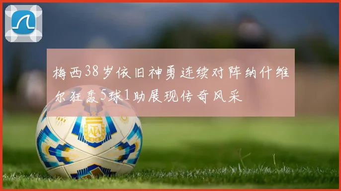 梅西38岁依旧神勇连续对阵纳什维尔狂轰5球1助展现传奇风采