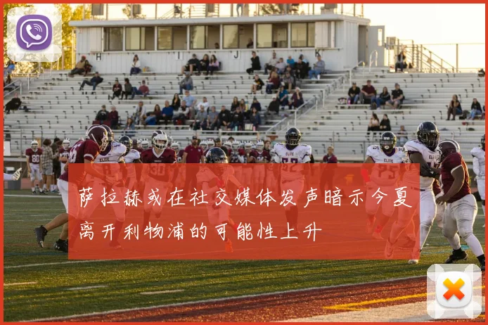 萨拉赫或在社交媒体发声暗示今夏离开利物浦的可能性上升