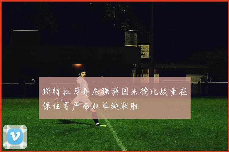 斯特拉马乔尼强调国米德比战重在保住尊严而非单纯取胜