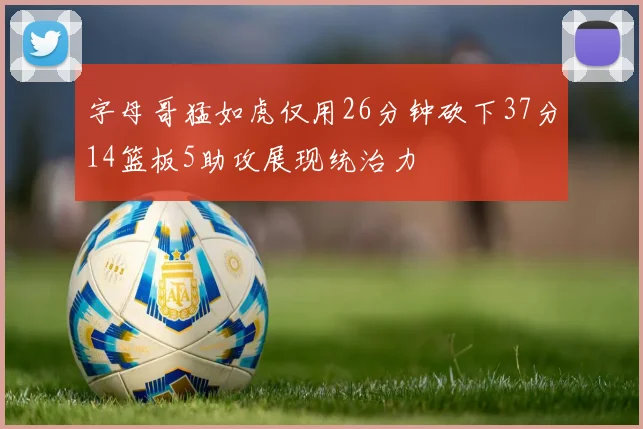 字母哥猛如虎仅用26分钟砍下37分14篮板5助攻展现统治力