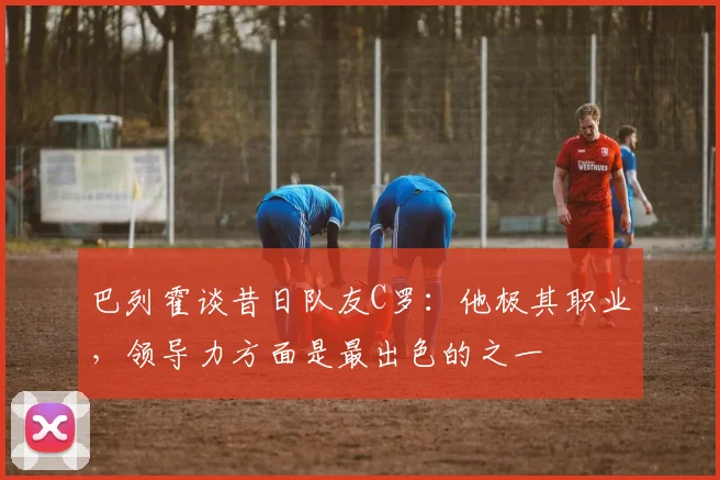 巴列霍谈昔日队友C罗：他极其职业，领导力方面是最出色的之一