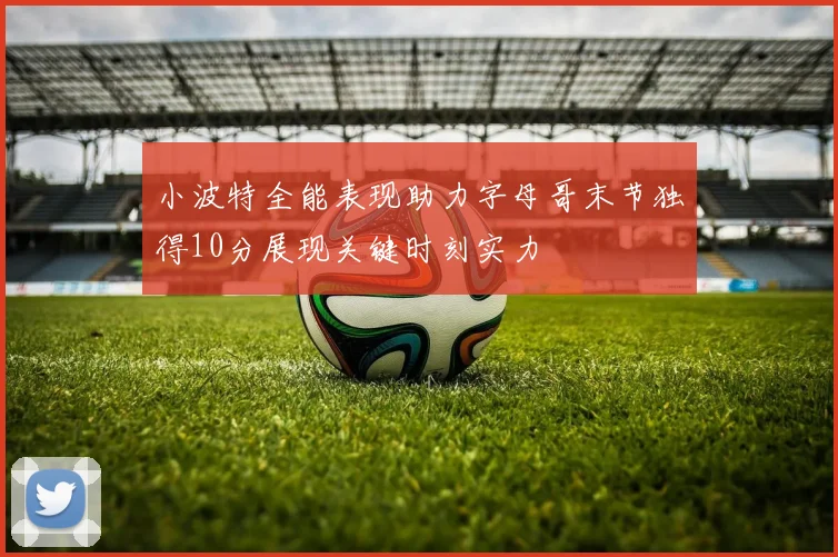 小波特全能表现助力字母哥末节独得10分展现关键时刻实力