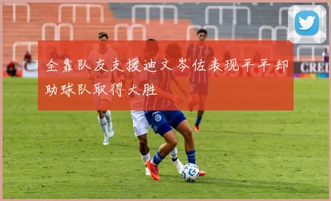 全靠队友支援迪文岑佐表现平平却助球队取得大胜