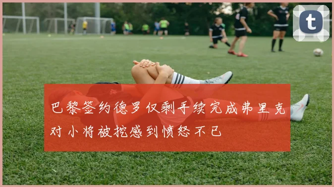 巴黎签约德罗仅剩手续完成弗里克对小将被挖感到愤怒不已