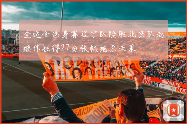 全运会热身赛辽宁队险胜北京队赵继伟独得27分张帆绝杀未果