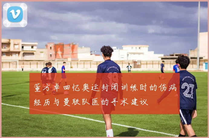 董方卓回忆奥运封闭训练时的伤病经历与曼联队医的手术建议