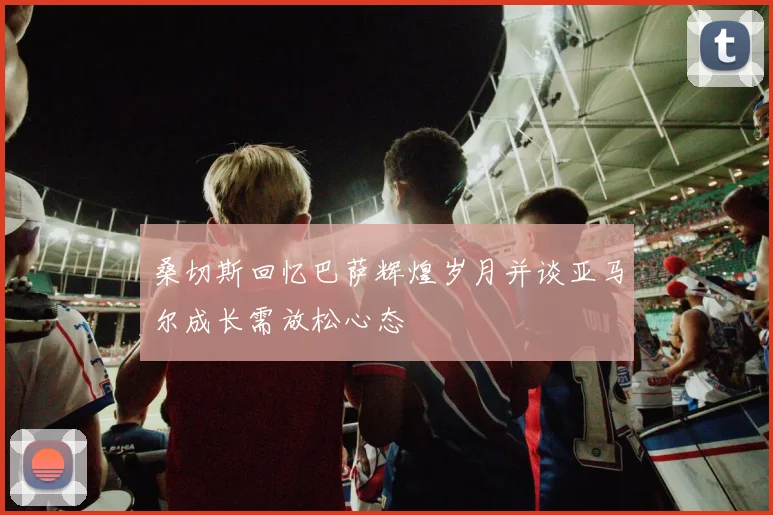 桑切斯回忆巴萨辉煌岁月并谈亚马尔成长需放松心态