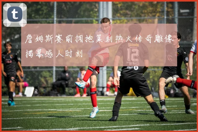 詹姆斯赛前拥抱莱利热火传奇雕像揭幕感人时刻