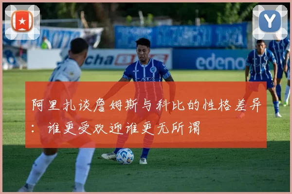 阿里扎谈詹姆斯与科比的性格差异：谁更受欢迎谁更无所谓