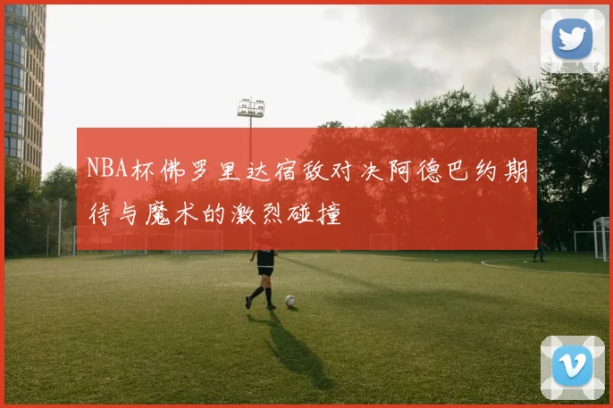 NBA杯佛罗里达宿敌对决阿德巴约期待与魔术的激烈碰撞
