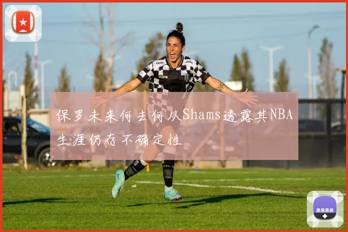 保罗未来何去何从Shams透露其NBA生涯仍存不确定性