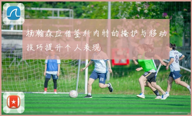 杨瀚森应借鉴科内特的掩护与移动技巧提升个人表现
