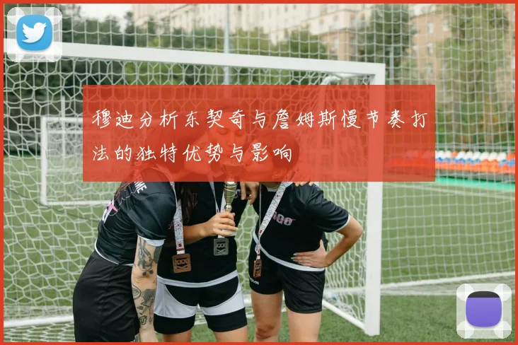 穆迪分析东契奇与詹姆斯慢节奏打法的独特优势与影响
