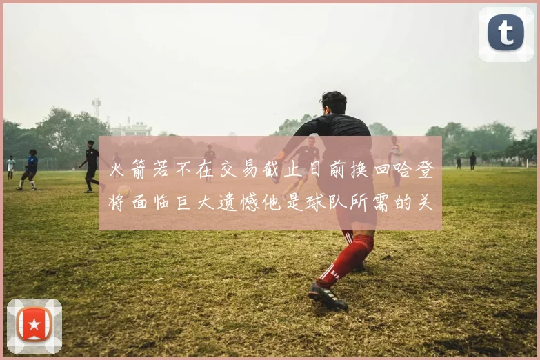 火箭若不在交易截止日前换回哈登将面临巨大遗憾他是球队所需的关键拼图