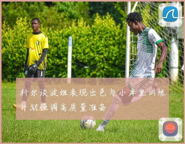科尔谈波姐表现出色与小库里训练计划强调高质量准备