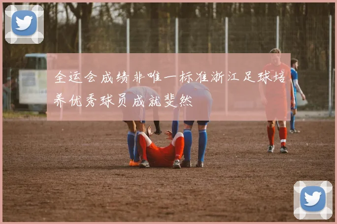 全运会成绩非唯一标准浙江足球培养优秀球员成就斐然