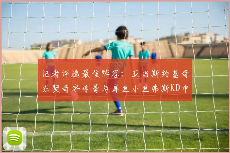 记者评选最佳阵容：亚当斯约基奇东契奇字母哥与库里小里弗斯KD申京入围三阵