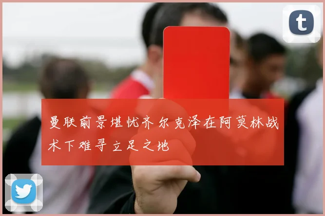 曼联前景堪忧齐尔克泽在阿莫林战术下难寻立足之地