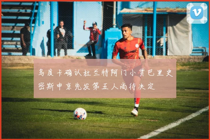 乌度卡确认杜兰特阿门小贾巴里史密斯申京先发第五人尚待决定