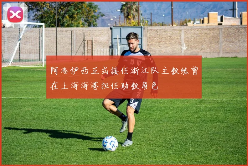 阿洛伊西正式接任浙江队主教练曾在上海海港担任助教角色