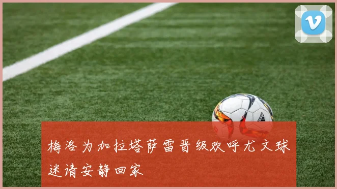梅洛为加拉塔萨雷晋级欢呼尤文球迷请安静回家