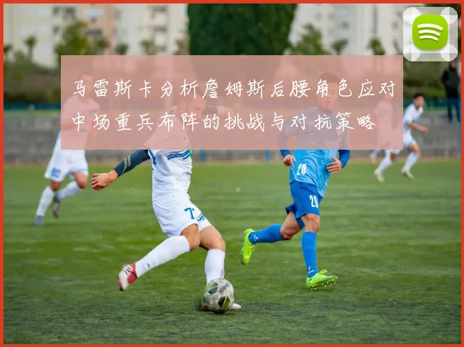 马雷斯卡分析詹姆斯后腰角色应对中场重兵布阵的挑战与对抗策略